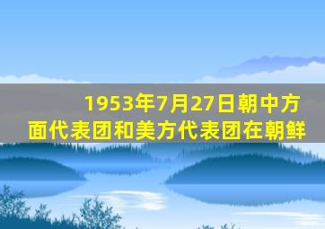 1953年7月27日朝中方面代表团和美方代表团在朝鲜