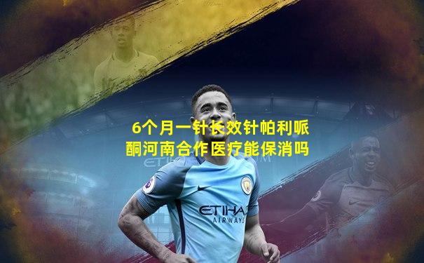 6个月一针长效针帕利哌酮河南合作医疗能保消吗