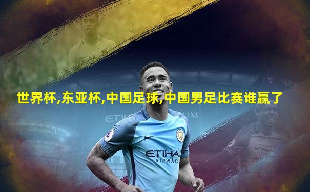 世界杯,东亚杯,中国足球,中国男足比赛谁赢了