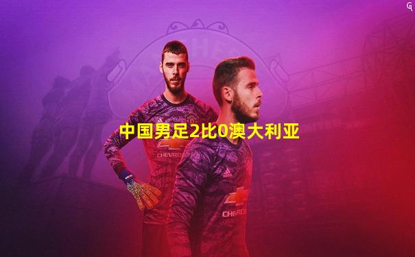 中国男足2比0澳大利亚