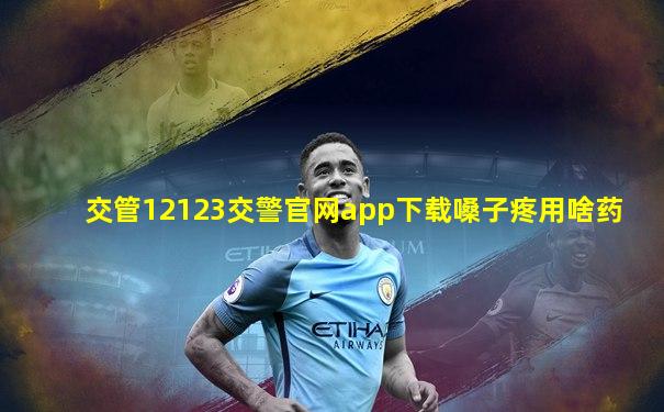交管12123交警官网app下载嗓子疼用啥药