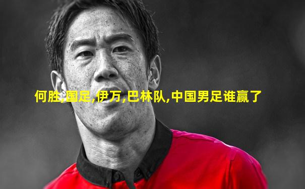 何胜,国足,伊万,巴林队,中国男足谁赢了