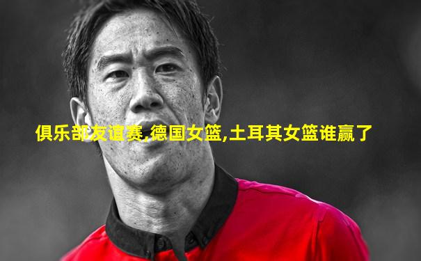 俱乐部友谊赛,德国女篮,土耳其女篮谁赢了
