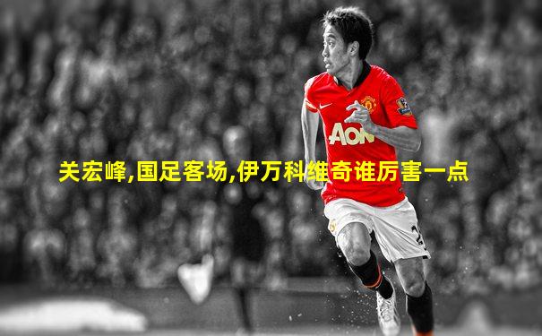 关宏峰,国足客场,伊万科维奇谁厉害一点