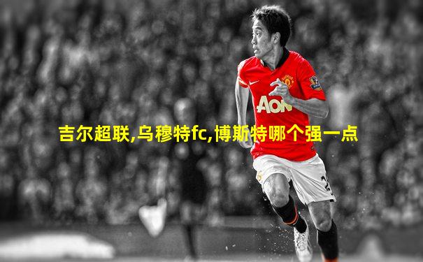 吉尔超联,乌穆特fc,博斯特哪个强一点