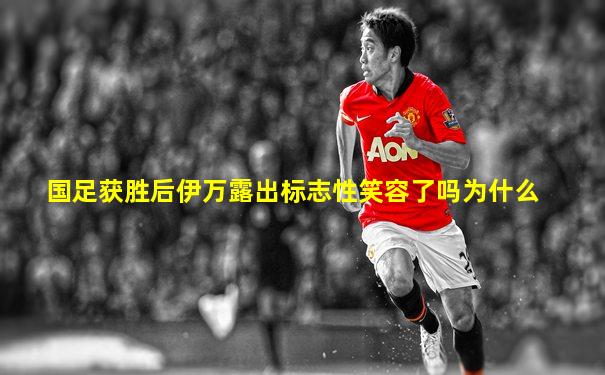国足获胜后伊万露出标志性笑容了吗为什么