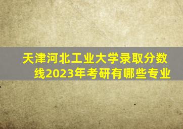 天津河北工业大学录取分数线2023年考研有哪些专业