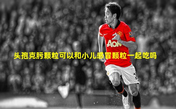 头孢克肟颗粒可以和小儿感冒颗粒一起吃吗