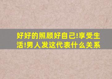 好好的照顾好自己!享受生活!男人发这代表什么关系