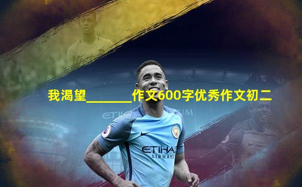 我渴望_______作文600字优秀作文初二