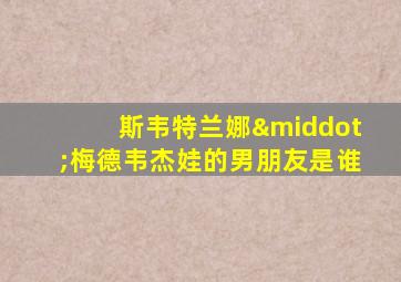 斯韦特兰娜·梅德韦杰娃的男朋友是谁