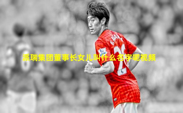 派瑞集团董事长女儿叫什么名字呢视频