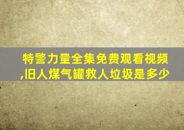 特警力量全集免费观看视频,旧人煤气罐救人垃圾是多少