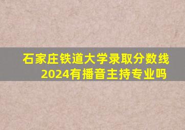 石家庄铁道大学录取分数线2024有播音主持专业吗