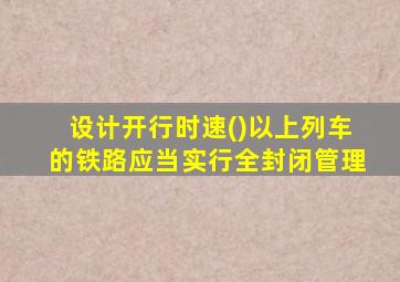 设计开行时速()以上列车的铁路应当实行全封闭管理