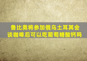 鲁比奥将参加俄乌土耳其会谈咖啡后可以吃葡萄糖酸钙吗