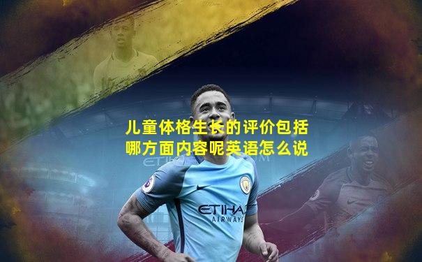 儿童体格生长的评价包括哪方面内容呢英语怎么说