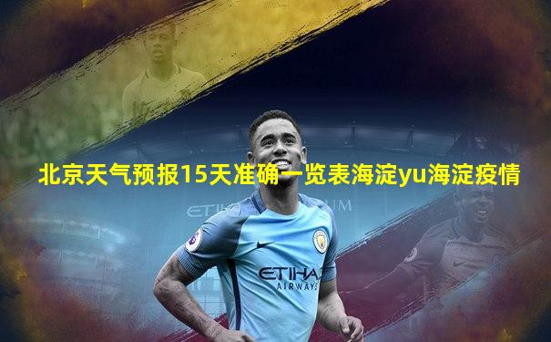 北京天气预报15天准确一览表海淀yu海淀疫情