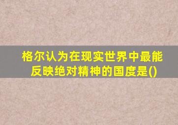 格尔认为在现实世界中最能反映绝对精神的国度是()