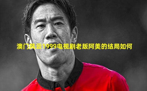 澳门风云1999电视剧老版阿美的结局如何